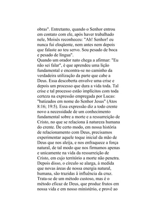 obras". Entretanto, quando o Senhor entrou
em contato com ele, após haver trabalhado
nele, Moisés reconheceu: "Ah! Senhor! eu
nunca fui eloqüente, nem antes nem depois
que falaste ao teu servo. Sou pesado de boca
e pesado de língua".
Quando um orador nato chega a afirmar: "Eu
não sei falar", é que aprendeu uma lição
fundamental e encontra-se no caminho da
verdadeira utilização da parte que cabe a
Deus. Essa descoberta envolve uma crise e
depois um processo que dura a vida toda. Tal
crise e tal processo estão implícitos com toda
certeza na expressão empregada por Lucas:
"batizados em nome do Senhor Jesus" (Atos
8:16; 19:5). Essa expressão diz a todo crente
novo a necessidade de um conhecimento
fundamental sobre a morte e a ressurreição de
Cristo, no que se relaciona â natureza humana
do crente. De certo modo, em nossa história
de relacionamento com Deus, precisamos
experimentar aquele toque inicial da mão de
Deus que nos aleija, e nos enfraquece a força
natural, de tal modo que nos firmamos apenas
e unicamente na vida da ressurreição de
Cristo, em cujo território a morte não penetra.
Depois disso, o círculo se alarga, à medida
que novas áreas de nossa energia natural,
humana, são trazidas â influência da cruz.
Trata-se de um método custoso, mas é o
método eficaz de Deus, que produz frutos em
nossa vida e em nosso ministério, e provê ao
 