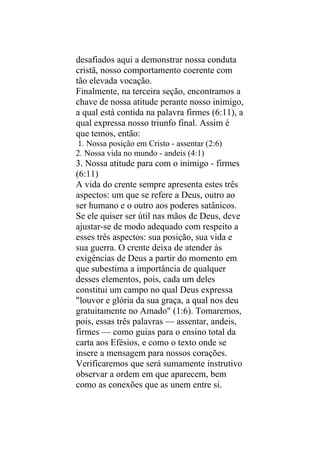 desafiados aqui a demonstrar nossa conduta
cristã, nosso comportamento coerente com
tão elevada vocação.
Finalmente, na terceira seção, encontramos a
chave de nossa atitude perante nosso inimigo,
a qual está contida na palavra firmes (6:11), a
qual expressa nosso triunfo final. Assim é
que temos, então:
1. Nossa posição em Cristo - assentar (2:6)
2. Nossa vida no mundo - andeis (4:1)
3. Nossa atitude para com o inimigo - firmes
(6:11)
A vida do crente sempre apresenta estes três
aspectos: um que se refere a Deus, outro ao
ser humano e o outro aos poderes satânicos.
Se ele quiser ser útil nas mãos de Deus, deve
ajustar-se de modo adequado com respeito a
esses três aspectos: sua posição, sua vida e
sua guerra. O crente deixa de atender às
exigências de Deus a partir do momento em
que subestima a importância de qualquer
desses elementos, pois, cada um deles
constitui um campo no qual Deus expressa
"louvor e glória da sua graça, a qual nos deu
gratuitamente no Amado" (1:6). Tomaremos,
pois, essas três palavras — assentar, andeis,
firmes — como guias para o ensino total da
carta aos Efésios, e como o texto onde se
insere a mensagem para nossos corações.
Verificaremos que será sumamente instrutivo
observar a ordem em que aparecem, bem
como as conexões que as unem entre si.
 