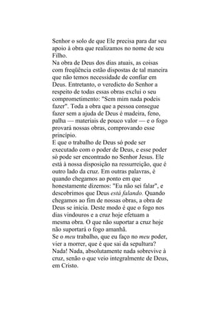 Senhor o solo de que Ele precisa para dar seu
apoio à obra que realizamos no nome de seu
Filho.
Na obra de Deus dos dias atuais, as coisas
com freqüência estão dispostas de tal maneira
que não temos necessidade de confiar em
Deus. Entretanto, o veredicto do Senhor a
respeito de todas essas obras exclui o seu
comprometimento: "Sem mim nada podeis
fazer". Toda a obra que a pessoa consegue
fazer sem a ajuda de Deus é madeira, feno,
palha — materiais de pouco valor — e o fogo
provará nossas obras, comprovando esse
princípio.
E que o trabalho de Deus só pode ser
executado com o poder de Deus, e esse poder
só pode ser encontrado no Senhor Jesus. Ele
está à nossa disposição na ressurreição, que é
outro lado da cruz. Em outras palavras, é
quando chegamos ao ponto em que
honestamente dizemos: "Eu não sei falar", e
descobrimos que Deus está falando. Quando
chegamos ao fim de nossas obras, a obra de
Deus se inicia. Deste modo é que o fogo nos
dias vindouros e a cruz hoje efetuam a
mesma obra. O que não suportar a cruz hoje
não suportará o fogo amanhã.
Se o meu trabalho, que eu faço no meu poder,
vier a morrer, que é que sai da sepultura?
Nada! Nada, absolutamente nada sobrevive à
cruz, senão o que veio integralmente de Deus,
em Cristo.
 