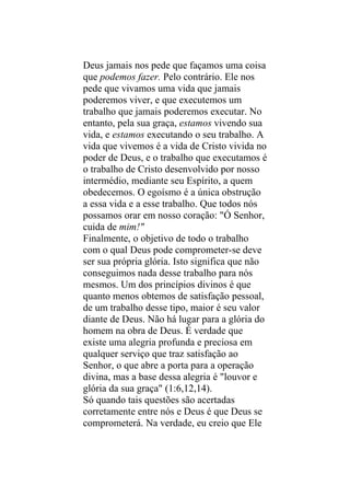 Deus jamais nos pede que façamos uma coisa
que podemos fazer. Pelo contrário. Ele nos
pede que vivamos uma vida que jamais
poderemos viver, e que executemos um
trabalho que jamais poderemos executar. No
entanto, pela sua graça, estamos vivendo sua
vida, e estamos executando o seu trabalho. A
vida que vivemos é a vida de Cristo vivida no
poder de Deus, e o trabalho que executamos é
o trabalho de Cristo desenvolvido por nosso
intermédio, mediante seu Espírito, a quem
obedecemos. O egoísmo é a única obstrução
a essa vida e a esse trabalho. Que todos nós
possamos orar em nosso coração: "Ó Senhor,
cuida de mim!"
Finalmente, o objetivo de todo o trabalho
com o qual Deus pode comprometer-se deve
ser sua própria glória. Isto significa que não
conseguimos nada desse trabalho para nós
mesmos. Um dos princípios divinos é que
quanto menos obtemos de satisfação pessoal,
de um trabalho desse tipo, maior é seu valor
diante de Deus. Não há lugar para a glória do
homem na obra de Deus. É verdade que
existe uma alegria profunda e preciosa em
qualquer serviço que traz satisfação ao
Senhor, o que abre a porta para a operação
divina, mas a base dessa alegria é "louvor e
glória da sua graça" (1:6,12,14).
Só quando tais questões são acertadas
corretamente entre nós e Deus é que Deus se
comprometerá. Na verdade, eu creio que Ele
 