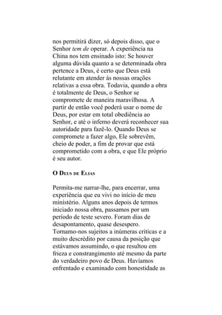 nos permitirá dizer, só depois disso, que o
Senhor tem de operar. A experiência na
China nos tem ensinado isto: Se houver
alguma dúvida quanto a se determinada obra
pertence a Deus, é certo que Deus está
relutante em atender às nossas orações
relativas a essa obra. Todavia, quando a obra
é totalmente de Deus, o Senhor se
compromete de maneira maravilhosa. A
partir de então você poderá usar o nome de
Deus, por estar em total obediência ao
Senhor, e até o inferno deverá reconhecer sua
autoridade para fazê-lo. Quando Deus se
compromete a fazer algo, Ele sobrevêm,
cheio de poder, a fim de provar que está
comprometido com a obra, e que Ele próprio
é seu autor.

O DEUS DE ELIAS

Permita-me narrar-lhe, para encerrar, uma
experiência que eu vivi no início de meu
ministério. Alguns anos depois de termos
iniciado nossa obra, passamos por um
período de teste severo. Foram dias de
desapontamento, quase desespero.
Tornamo-nos sujeitos a inúmeras criticas e a
muito descrédito por causa da posição que
estávamos assumindo, o que resultou em
frieza e constrangimento até mesmo da parte
do verdadeiro povo de Deus. Havíamos
enfrentado e examinado com honestidade as
 