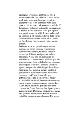 acusações levantadas contra nós, pois é
sempre essencial que todas as críticas sejam
analisadas com seriedade, em vez de as
colocarmos de lado, dizendo: "Ora! essa
pessoa está apenas criticando meu trabalho!"
Entretanto, tínhamos toda razão para crer que
o Senhor estava conosco, visto que aquele
ano, particularmente difícil, estava chegando
ao término, e o Senhor nos havia dado várias
centenas de conversões verdadeiras. Então,
no fim do ano, parecia-nos ter atingido um
clímax.
Todos os anos, na primeira quinzena de
janeiro, era nosso costume realizar uma
convenção na cidade, reunindo todos os
crentes de diferentes origens, de toda a
província. Nesse ano em particular, os
anfitriões da convenção me pediram que não
comparecesse. Esse pedido chegou como um
choque para todos nós. Era uma tentativa,
agora eu o percebo, do inimigo, do maligno,
para levar-me, a mim e a meus irmãos, a
perdermos o equilíbrio e nossa posição de
descanso em Cristo. A questão que
enfrentávamos era: Como iremos reagir?
As festividades do início do novo ano duram
muito tempo; chegam a ocupar quinze dias.
Além de ser um ótimo período para uma
convenção, é também a melhor época para a
evangelização. Depois de procurarmos desco-
brir qual era a vontade do Senhor naquele
episódio, tornou-se-nos claro que Ele queria
 