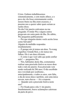 Cristo. Embora trabalhássemos
sistematicamente, e com muito afinco, e o
povo da vila fosse extremamente cortês,
nossos frutos na ilha eram escassos, e
pusemo-nos a querer saber quais seriam as
razões disso.
No dia 9 de janeiro estávamos na rua
pregando. O irmão Wu e alguns outros
pregavam em outra parte da ilha. De súbito,
Wu perguntou publicamente:
— Por que ninguém dentre vocês aceita Jesus
como Salvador?
Alguém da multidão respondeu
imediatamente:
— É porque nós já temos um deus. Ta-wang
(significa: Grande Rei), e ele nunca nos
falhou. Ele é um deus eficiente.
— E como é que você sabe que pode confiar
nele? — perguntou Wu.
— Nós, habitantes desta ilha, costumamos
realizar uma procissão festiva ao nosso deus
todo o mês de janeiro. Essa procissão vem
sendo realizada há 286 anos. O dia escolhido
nos é revelado por ocultismo-,
antecipadamente, e todos os anos, sem falta,
o dia de nosso deus é perfeito, sem uma única
nuvem, nem chuvas — foi a resposta.
— Quando será a procissão festiva neste
ano?
— Foi fixada para o dia 11 de janeiro.
Imediatamente, houve aclamações calorosas
da parte do povo:
 