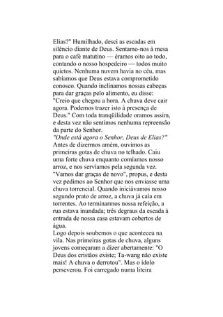 Elias?" Humilhado, desci as escadas em
silêncio diante de Deus. Sentamo-nos à mesa
para o café matutino — éramos oito ao todo,
contando o nosso hospedeiro — todos muito
quietos. Nenhuma nuvem havia no céu, mas
sabíamos que Deus estava comprometido
conosco. Quando inclinamos nossas cabeças
para dar graças pelo alimento, eu disse:
"Creio que chegou a hora. A chuva deve cair
agora. Podemos trazer isto à presença de
Deus." Com toda tranqüilidade oramos assim,
e desta vez não sentimos nenhuma repreensão
da parte do Senhor.
"Onde está agora o Senhor, Deus de Elias?"
Antes de dizermos amém, ouvimos as
primeiras gotas de chuva no telhado. Caiu
uma forte chuva enquanto comíamos nosso
arroz, e nos servíamos pela segunda vez.
"Vamos dar graças de novo", propus, e desta
vez pedimos ao Senhor que nos enviasse uma
chuva torrencial. Quando iniciávamos nosso
segundo prato de arroz, a chuva já caía em
torrentes. Ao terminarmos nossa refeição, a
rua estava inundada; três degraus da escada à
entrada de nossa casa estavam cobertos de
água.
Logo depois soubemos o que aconteceu na
vila. Nas primeiras gotas de chuva, alguns
jovens começaram a dizer abertamente: "O
Deus dos cristãos existe; Ta-wang não existe
mais! A chuva o derrotou". Mas o ídolo
perseverou. Foi carregado numa liteira
 