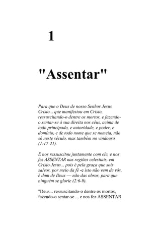 1

"Assentar"

Para que o Deus de nosso Senhor Jesus
Cristo... que manifestou em Cristo,
ressuscitando-o dentre os mortos, e fazendo-
o sentar-se à sua direita nos céus, acima de
todo principado, e autoridade, e poder, e
domínio, e de todo nome que se nomeia, não
só neste século, mas também no vindouro
(1:17-21).

E nos ressuscitou juntamente com ele, e nos
fez ASSENTAR nas regiões celestiais, em
Cristo Jesus... pois é pela graça que sois
salvos, por meio da fé -e isto não vem de vós,
é dom de Deus — não das obras, para que
ninguém se glorie (2:6-9).

"Deus... ressuscitando-o dentre os mortos,
fazendo-o sentar-se ... e nos fez ASSENTAR
 