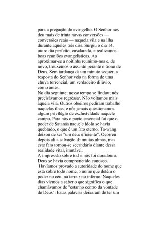 para a pregação do evangelho. O Senhor nos
deu mais de trinta novas conversões —
conversões reais — naquela vila e na ilha
durante aqueles três dias. Surgiu o dia 14,
outro dia perfeito, ensolarado, e realizamos
boas reuniões evangelísticas. Ao
aproximar-se a noitinha reunimo-nos e, de
novo, trouxemos o assunto perante o trono de
Deus. Sem tardança de um minuto sequer, a
resposta do Senhor veio na forma de uma
chuva torrencial, um verdadeiro dilúvio,
como antes.
No dia seguinte, nosso tempo se findou; nós
precisávamos regressar. Não voltamos mais
àquela vila. Outros obreiros pediram trabalho
naquelas ilhas, e nós jamais questionamos
algum privilégio de exclusividade naquele
campo. Para nós o ponto essencial foi que o
poder de Satanás naquele ídolo se havia
quebrado, o que é um fato eterno. Ta-wang
deixou de ser "um deus eficiente". Ocorreu
depois ali a salvação de muitas almas, mas
este fato tornou-se secundário diante dessa
realidade vital, imutável.
A impressão sobre todos nós foi duradoura.
Deus se havia comprometido conosco.
 Havíamos provado a autoridade do nome que
está sobre todo nome, o nome que detém o
poder no céu, na terra e no inferno. Naqueles
dias viemos a saber o que significa o que
chamávamos de "estar no centro da vontade
de Deus". Estas palavras deixaram de ter um
 