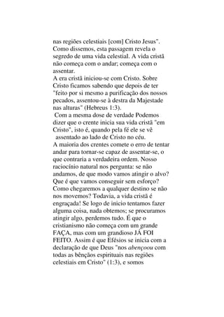 nas regiões celestiais [com] Cristo Jesus".
Como dissemos, esta passagem revela o
segredo de uma vida celestial. A vida cristã
não começa com o andar; começa com o
assentar.
A era cristã iniciou-se com Cristo. Sobre
Cristo ficamos sabendo que depois de ter
"feito por si mesmo a purificação dos nossos
pecados, assentou-se à destra da Majestade
nas alturas" (Hebreus 1:3).
Com a mesma dose de verdade Podemos
dizer que o crente inicia sua vida cristã "em
Cristo", isto é, quando pela fé ele se vê
assentado ao lado de Cristo no céu.
A maioria dos crentes comete o erro de tentar
andar para tornar-se capaz de assentar-se, o
que contraria a verdadeira ordem. Nosso
raciocínio natural nos pergunta: se não
andamos, de que modo vamos atingir o alvo?
Que é que vamos conseguir sem esforço?
Como chegaremos a qualquer destino se não
nos movemos? Todavia, a vida cristã é
engraçada! Se logo de inicio tentamos fazer
alguma coisa, nada obtemos; se procuramos
atingir algo, perdemos tudo. É que o
cristianismo não começa com um grande
FAÇA, mas com um grandioso JÁ FOI
FEITO. Assim é que Efésios se inicia com a
declaração de que Deus "nos abençoou com
todas as bênçãos espirituais nas regiões
celestiais em Cristo" (1:3), e somos
 