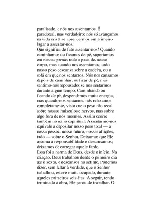 paralisado, e nós nos assentamos. É
paradoxal, mas verdadeiro: nós só avançamos
na vida cristã se aprendermos em primeiro
lugar a assentar-nos.
Que significa de fato assentar-nos? Quando
caminhamos ou ficamos de pé, suportamos
em nossas pernas todo o peso de. nosso
corpo, mas quando nos assentamos, todo
nosso peso descansa sobre a cadeira, ou o
sofá em que nos sentamos. Nós nos cansamos
depois de caminhar, ou ficar de pé, mas
sentimo-nos repousados se nos sentarmos
durante algum tempo. Caminhando ou
ficando de pé, despendemos muita energia,
mas quando nos sentamos, nós relaxamos
completamente, visto que o peso não recai
sobre nossos músculos e nervos, mas sobre
algo fora de nós mesmos. Assim ocorre
também no reino espiritual: Assentarmo-nos
equivale a depositar nosso peso total — a
nossa pessoa, nosso futuro, nossas aflições,
tudo — sobre o Senhor. Deixamos que Ele
assuma a responsabilidade e descansamos;
deixamos de carregar aquele fardo.
Essa foi a norma de Deus, desde o início. Na
criação, Deus trabalhou desde o primeiro dia
até o sexto, e descansou no sétimo. Podemos
dizer, sem faltar à verdade, que o Senhor
trabalhou, esteve muito ocupado, durante
aqueles primeiros seis dias. A seguir, tendo
terminado a obra, Ele parou de trabalhar. O
 