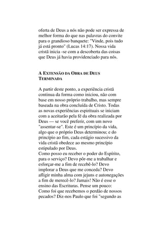 oferta de Deus a nós não pode ser expressa de
melhor forma do que nas palavras do convite
para o grandioso banquete: "Vinde, pois tudo
já está pronto" (Lucas 14:17). Nossa vida
cristã inicia -se com a descoberta das coisas
que Deus já havia providenciado para nós.
A EXTENSÃO DA OBRA DE DEUS
TERMINADA
A partir deste ponto, a experiência cristã
continua da forma como iniciou, não com
base em nosso próprio trabalho, mas sempre
baseada na obra concluída de Cristo. Todas
as novas experiências espirituais se iniciam
com a aceitarão pela fé da obra realizada por
Deus — se você preferir, com um novo
"assentar-se". Este é um princípio da vida,
algo que o próprio Deus determinou; e do
princípio ao fim, cada estágio sucessivo da
vida cristã obedece ao mesmo princípio
estipulado por Deus.
Como posso eu receber o poder do Espírito,
para o serviço? Devo pôr-me a trabalhar e
esforçar-me a fim de recebê-lo? Devo
implorar a Deus que me conceda? Devo
afligir minha alma com jejuns e autonegações
a fim de merecê-lo? Jamais! Não é esse o
ensino das Escrituras. Pense um pouco:
Como foi que recebemos o perdão de nossos
pecados? Diz-nos Paulo que foi "segundo as
 