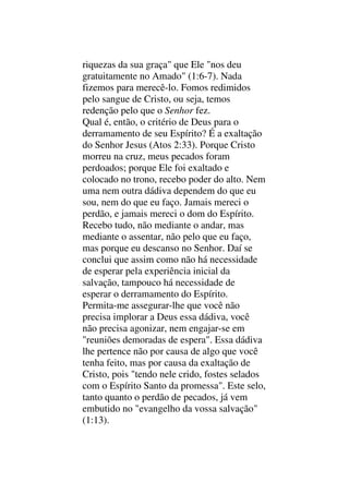 riquezas da sua graça" que Ele "nos deu
gratuitamente no Amado" (1:6-7). Nada
fizemos para merecê-lo. Fomos redimidos
pelo sangue de Cristo, ou seja, temos
redenção pelo que o Senhor fez.
Qual é, então, o critério de Deus para o
derramamento de seu Espírito? É a exaltação
do Senhor Jesus (Atos 2:33). Porque Cristo
morreu na cruz, meus pecados foram
perdoados; porque Ele foi exaltado e
colocado no trono, recebo poder do alto. Nem
uma nem outra dádiva dependem do que eu
sou, nem do que eu faço. Jamais mereci o
perdão, e jamais mereci o dom do Espírito.
Recebo tudo, não mediante o andar, mas
mediante o assentar, não pelo que eu faço,
mas porque eu descanso no Senhor. Daí se
conclui que assim como não há necessidade
de esperar pela experiência inicial da
salvação, tampouco há necessidade de
esperar o derramamento do Espírito.
Permita-me assegurar-lhe que você não
precisa implorar a Deus essa dádiva, você
não precisa agonizar, nem engajar-se em
"reuniões demoradas de espera". Essa dádiva
lhe pertence não por causa de algo que você
tenha feito, mas por causa da exaltação de
Cristo, pois "tendo nele crido, fostes selados
com o Espírito Santo da promessa". Este selo,
tanto quanto o perdão de pecados, já vem
embutido no "evangelho da vossa salvação"
(1:13).
 