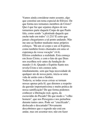 Vamos ainda considerar outro assunto, algo
que constitui um tema especial de Efésios: De
que forma nos tornamos membros de Cristo?
Que é que faz que sejamos dignos de nos
tornarmos parte daquele Corpo de que Paulo
fala, como sendo "a plenitude daquele que
enche tudo em todos" (1:23)? É certo que
jamais chegaríamos a tal ponto andando. Não
me uno ao Senhor mediante meus próprios
esforços. "Há um só corpo e um só Espírito,
como também fostes chamados em uma só
esperança da vossa vocação" (4:4).
Efésios estabelece a realidade. Esta começa
em Jesus Cristo, e com o fato de que Deus
nos escolheu nele antes da fundação do
mundo (1:4). Quando o Espírito Santo nos
revela Cristo e nós cremos nele,
imediatamente, sem que haja necessidade de
qualquer ato de nossa parte, inicia-se uma
vida de união com o Senhor.
Todavia, se todas essas coisas se tornam
nossas apenas pela fé, que diremos a respeito
da questão importantíssima e muito prática de
nossa santificação? De que forma podemos
conhecer a libertação real, agora, da
escravidão do Pecado? De que modo o "velho
homem", que nos Perseguiu e nos perturbou
durante tantos anos. Pode ser "crucificado",
deslocado e descartado? Novamente
descobrimos que o segredo não está em
andar, mas em assentar-nos; não em fazer
 