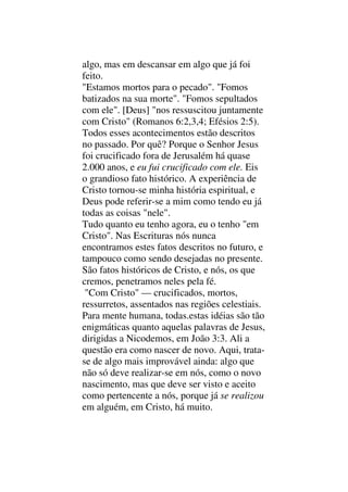 algo, mas em descansar em algo que já foi
feito.
"Estamos mortos para o pecado". "Fomos
batizados na sua morte". "Fomos sepultados
com ele". [Deus] "nos ressuscitou juntamente
com Cristo" (Romanos 6:2,3,4; Efésios 2:5).
Todos esses acontecimentos estão descritos
no passado. Por quê? Porque o Senhor Jesus
foi crucificado fora de Jerusalém há quase
2.000 anos, e eu fui crucificado com ele. Eis
o grandioso fato histórico. A experiência de
Cristo tornou-se minha história espiritual, e
Deus pode referir-se a mim como tendo eu já
todas as coisas "nele".
Tudo quanto eu tenho agora, eu o tenho "em
Cristo". Nas Escrituras nós nunca
encontramos estes fatos descritos no futuro, e
tampouco como sendo desejadas no presente.
São fatos históricos de Cristo, e nós, os que
cremos, penetramos neles pela fé.
"Com Cristo" — crucificados, mortos,
ressurretos, assentados nas regiões celestiais.
Para mente humana, todas.estas idéias são tão
enigmáticas quanto aquelas palavras de Jesus,
dirigidas a Nicodemos, em João 3:3. Ali a
questão era como nascer de novo. Aqui, trata-
se de algo mais improvável ainda: algo que
não só deve realizar-se em nós, como o novo
nascimento, mas que deve ser visto e aceito
como pertencente a nós, porque já se realizou
em alguém, em Cristo, há muito.
 
