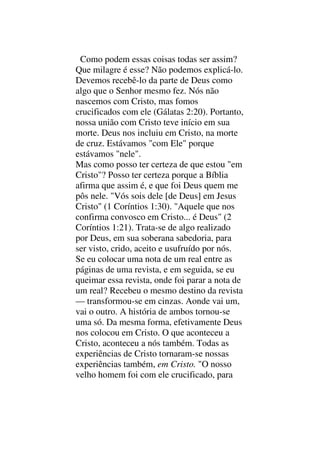 Como podem essas coisas todas ser assim?
Que milagre é esse? Não podemos explicá-lo.
Devemos recebê-lo da parte de Deus como
algo que o Senhor mesmo fez. Nós não
nascemos com Cristo, mas fomos
crucificados com ele (Gálatas 2:20). Portanto,
nossa união com Cristo teve início em sua
morte. Deus nos incluiu em Cristo, na morte
de cruz. Estávamos "com Ele" porque
estávamos "nele".
Mas como posso ter certeza de que estou "em
Cristo"? Posso ter certeza porque a Bíblia
afirma que assim é, e que foi Deus quem me
pôs nele. "Vós sois dele [de Deus] em Jesus
Cristo" (1 Coríntios 1:30). "Aquele que nos
confirma convosco em Cristo... é Deus" (2
Coríntios 1:21). Trata-se de algo realizado
por Deus, em sua soberana sabedoria, para
ser visto, crido, aceito e usufruído por nós.
Se eu colocar uma nota de um real entre as
páginas de uma revista, e em seguida, se eu
queimar essa revista, onde foi parar a nota de
um real? Recebeu o mesmo destino da revista
— transformou-se em cinzas. Aonde vai um,
vai o outro. A história de ambos tornou-se
uma só. Da mesma forma, efetivamente Deus
nos colocou em Cristo. O que aconteceu a
Cristo, aconteceu a nós também. Todas as
experiências de Cristo tornaram-se nossas
experiências também, em Cristo. "O nosso
velho homem foi com ele crucificado, para
 