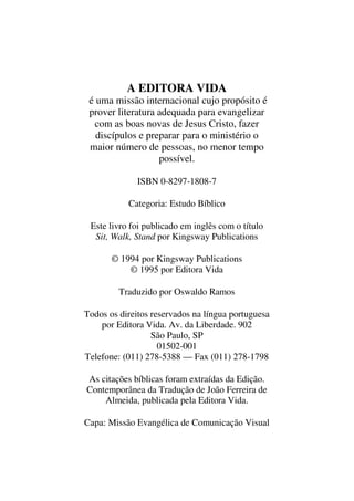 A EDITORA VIDA
é uma missão internacional cujo propósito é
prover literatura adequada para evangelizar
com as boas novas de Jesus Cristo, fazer
discípulos e preparar para o ministério o
maior número de pessoas, no menor tempo
possível.
ISBN 0-8297-1808-7
Categoria: Estudo Bíblico
Este livro foi publicado em inglês com o título
Sit, Walk, Stand por Kingsway Publications
© 1994 por Kingsway Publications
© 1995 por Editora Vida
Traduzido por Oswaldo Ramos
Todos os direitos reservados na língua portuguesa
por Editora Vida. Av. da Liberdade. 902
São Paulo, SP
01502-001
Telefone: (011) 278-5388 — Fax (011) 278-1798
As citações bíblicas foram extraídas da Edição.
Contemporânea da Tradução de João Ferreira de
Almeida, publicada pela Editora Vida.
Capa: Missão Evangélica de Comunicação Visual
 