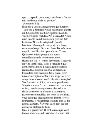 que o corpo do pecado seja desfeito, a fim de
não servirmos mais ao pecado"
(Romanos 6:6).
Esta não é uma exortação para que lutemos.
Tudo isto é história: Nossa história foi escrita
em Cristo antes que houvéssemos nascido.
Você crê nesta realidade? É a verdade! Nossa
crucificação com Cristo é um glorioso fato
histórico. Nossa libertação do pecado
baseia-se não naquilo que podemos fazer,
nem naquilo que Deus vai fazer Por nós, mas
naquilo que Ele já fez por nós em Cristo.
Quando este fato penetra em nossa
consciência e nós repousamos nele
(Romanos 6:11), temos descoberto o segredo
da vida santificada. Mas a verdade é que
conhecemos muito pouco a respeito dessa
realidade, em nossa própria experiência.
Considere este exemplo. Se alguém fizer
uma observação mordaz a seu respeito, e em
sua presença, como você enfrenta a situação?
Você aperta os lábios, morde-se por dentro,
"engole um sapo" e se controla; se com muito
esforço você consegue controlar todos os
sinais de seu ressentimento e mostrar-se
razoavelmente polido, em troca do desaforo,
você acha que alcançou uma grande vitória.
Entretanto, o ressentimento ainda está lá; foi
apenas coberto. Às vezes você nem sequer
consegue disfarçá-lo bem.
Qual é o problema? O problema é que você
tentou andar antes de assentar; é aí que está,
 