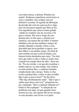 com toda certeza, a derrota. Permita-me
repetir: Nenhuma experiência cristã inicia-se
com o caminhar, mas sempre com um
definitivo assentar. O segredo da libertação
do pecado não está em a pessoa fazer algo,
mas em descansar naquilo que Deus já fez.
Um engenheiro que morava numa grande
cidade no ocidente saiu de sua terra e foi
para o oriente. Ele esteve longe de casa
durante dois ou três anos e, durante sua
ausência, sua esposa lhe foi infiel. Cometeu
adultério com um dos melhores amigos do
marido. Quando o marido voltou a casa,
descobriu que havia perdido a esposa, seus
dois filhos e seu melhor amigo. No final de
uma reunião em que eu havia falado, esse
homem ferido desabafou para mim. "Faz dois
anos que todos os dias e todas as noites meu
coração tem estado cheio de ódio", disse-me
ele. "Eu sou cristão, e sei que devo perdoar a
minha esposa e ao meu amigo, mas embora
eu tente perdoar-lhes, e continue tentando,
simplesmente não consigo. Todos os dias
resolvo perdoar-lhes e todos os dias eu falho.
Que é que eu posso fazer?" Eu lhe disse:
"Não faça absolutamente nada". "Que é que o
senhor quer dizer com isso?" perguntou-me
ele, espantado. "Devo continuar odiando-os?"
Então eu lhe expliquei: "A solução de seu
problema está aqui, em que quando Jesus
morreu na cruz, não apenas Ele levou consigo
os seus pecados, mas levou você junto.
 