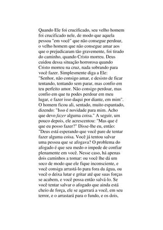 Quando Ele foi crucificado, seu velho homem
foi crucificado nele, de modo que aquela
pessoa "em você" que não consegue perdoar,
o velho homem que não consegue amar aos
que o prejudicaram tão gravemente, foi tirado
do caminho, quando Cristo morreu. Deus
cuidou dessa situação horrorosa quando
Cristo morreu na cruz, nada sobrando para
você fazer. Simplesmente diga a Ele:
"Senhor, não consigo amar, e desisto de ficar
tentando, tentando sem parar, mas confio em
teu perfeito amor. Não consigo perdoar, mas
confio em que tu podes perdoar em meu
lugar, e fazer isso daqui por diante, em mim".
O homem ficou ali, sentado, muito espantado,
dizendo: "Isso é novidade para mim. Acho
que devo fazer alguma coisa." A seguir, um
pouco depois, ele acrescentou: "Mas que é
que eu posso fazer?" Disse-lhe eu, então:
"Deus está esperando que você pare de tentar
fazer alguma coisa. Você já tentou salvar
uma pessoa que se afogava? O problema do
afogado é que seu medo o impede de confiar
plenamente em você. Nesse caso, há apenas
dois caminhos a tomar: ou você lhe dá um
soco de modo que ele fique inconsciente, e
você consiga arrastá-lo para fora da água, ou
você o deixa lutar e gritar até que suas forças
se acabem, e você possa então salvá-lo. Se
você tentar salvar o afogado que ainda está
cheio de força, ele se agarrará a você, em seu
terror, e o arrastará para o fundo, e os dois,
 