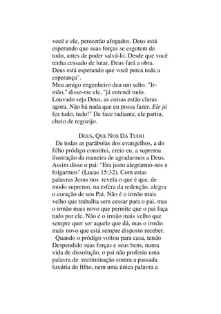 você e ele, perecerão afogados. Deus está
esperando que suas forças se esgotem de
todo, antes de poder salvá-lo. Desde que você
tenha cessado de lutar, Deus fará a obra.
Deus está esperando que você perca toda a
esperança".
Meu amigo engenheiro deu um salto. "Ir-
mão," disse-me ele, "já entendi tudo.
Louvado seja Deus, as coisas estão claras
agora. Não há nada que eu possa fazer. Ele já
fez tudo, tudo!" De face radiante, ele partiu,
cheio de regozijo.
DEUS, QUE NOS DÁ TUDO
De todas as parábolas dos evangelhos, a do
filho pródigo constitui, creio eu, a suprema
ilustração da maneira de agradarmos a Deus.
Assim disse o pai: "Era justo alegrarmo-nos e
folgarmos" (Lucas 15:32). Com estas
palavras Jesus nos revela o que é que, de
modo supremo, na esfera da redenção, alegra
o coração de seu Pai. Não é o irmão mais
velho que trabalha sem cessar para o pai, mas
o irmão mais novo que permite que o pai faça
tudo por ele. Não é o irmão mais velho que
sempre quer ser aquele que dá, mas o irmão
mais novo que está sempre disposto receber.
Quando o pródigo voltou para casa, tendo
Despendido suas forças e seus bens, numa
vida de dissolução, o pai não proferiu uma
palavra de recriminação contra a passada
luxúria do filho, nem uma única palavra a
 