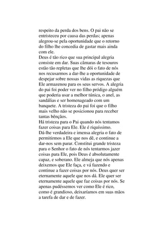 respeito da perda dos bens. O pai não se
entristeceu por causa das perdas; apenas
alegrou-se pela oportunidade que o retorno
do filho lhe concedia de gastar mais ainda
com ele.
Deus é tão rico que sua principal alegria
consiste em dar. Suas câmaras de tesouros
estão tão repletas que lhe dói o fato de nós
nos recusarmos a dar-lhe a oportunidade de
despejar sobre nossas vidas as riquezas que
Ele armazenou para os seus servos. A alegria
do pai foi poder ver no filho pródigo alguém
que poderia usar a melhor túnica, o anel, as
sandálias e ser homenageado com um
banquete. A tristeza do pai foi que o filho
mais velho não se posicionou para receber
tantas bênçãos.
Há tristeza para o Pai quando nós tentamos
fazer coisas para Ele. Ele é riquíssimo.
Dá-lhe verdadeira e imensa alegria o fato de
permitirmos a Ele que nos dê, e continue a
dar-nos sem parar. Constitui grande tristeza
para o Senhor o fato de nós tentarmos jazer
coisas para Ele, pois Deus é absolutamente
capaz, e soberano. Ele almeja que nós apenas
deixemos que Ele faça, e vá fazendo e
continue a fazer coisas por nós. Deus quer ser
eternamente aquele que nos dá. Ele quer ser
eternamente aquele que faz coisas por nós. Se
apenas pudéssemos ver como Ele é rico,
como é grandioso, deixaríamos em suas mãos
a tarefa de dar e de fazer.
 