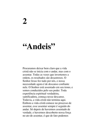 2
“Andeis”
Procuramos deixar bem claro que a vida
cristã não se inicia com o andar, mas com o
assentar. Todas as vezes que invertemos a
ordem, os resultados são desastrosos. O
Senhor Jesus fez tudo por nós, e nossa
necessidade agora é de descanso confiante
nele. O Senhor está assentado em seu trono, e
somos conduzidos pelo seu poder. Toda
experiência espiritual verdadeira,
santificadora, começa nesse descanso.
Todavia, a vida cristã não termina aqui.
Embora a vida cristã comece no processo de
assentar, esse assentar sempre é seguido do
andar. Só depois de havermos assentado de
verdade, e havermos descoberto nossa força
no ato de assentar, é que de fato podemos
 