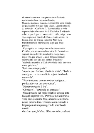 demonstramos um comportamento bastante
questionável em nosso ambiente.
Ouçam, maridos, ouçam, esposas: Há uma porção
de passagens bíblicas para vocês. Leiam Efésios
5, e depois 1 Coríntios 7. Todo marido e toda
esposa fariam bem em ler 1 Coríntios 7 a fim de
saber o que é que o casamento cristão exige: uma
vida espiritual diante de Deus, e não apenas na
teoria, mas na prática também. Não ouse
transformar em mera teoria algo que é tão
prático
Veja agora, no campo dos relacionamentos
Cristãos, como os mandamentos de Deus desta
seção à nossa frente são diretos e objetivos.
rogo-vos que andeis ... com longanimidade,
suportando-vos uns aos outros em amor."
"Deixai a mentira, e falai a verdade cada um com
o seu próximo."
"Irai-vos e não pequeis."
"Aquele que furtava, não furte mais". "Toda a
amargura... e toda malícia sejam tiradas de
entre vós".
"Sede uns para com os outros benignos...
perdoando-vos uns aos outros".
"Não provoqueis à ira".
"Obedecei". "[Deixai] as ameaças".
Nada poderia ser mais objetivo do que esta
lista de imperativos. Permita-me lembrar a
você que o Senhor Jesus iniciou seu ensino
nesse mesmo tom. Observe com cuidado a
linguagem desta passagem do sermão do
monte:
Ouvistes que foi dito: Olho por olho, e dente
 