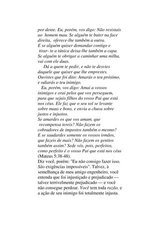 por dente. Eu, porém, vos digo: Não resistais
ao homem mau. Se alguém te bater na face
direita, oferece-lhe também a outra.
E se alguém quiser demandar contigo e
tirar- te a túnica deixa-lhe também a capa.
Se alguém te obrigar a caminhar uma milha,
vai com ele duas.
Dá a quem te pedir, e não te desvies
daquele que quiser que lhe emprestes.
Ouvistes que foi dito: Amarás o teu próximo,
e odiarás o teu inimigo.
Eu, porém, vos digo: Amai a vossos
inimigos e orai pelos que vos perseguem,
para que sejais filhos do vosso Pai que está
nos céus. Ele faz que o seu sol se levante
sobre maus e bons, e envia a chuva sobre
justos e injustos.
Se amardes os que vos amam, que
recompensa tereis? Não fazem os
cobradores de impostos também o mesmo?
E se saudardes somente os vossos irmãos,
que fazeis de mais? Não fazem os gentios
também assim? Sede vós, pois, perfeitos,
como perfeito é o vosso Pai que está nos céus
(Mateus 5:38-48).
Diz você, porém: "Eu não consigo fazer isso.
São exigências impossíveis". Talvez, à
semelhança de meu amigo engenheiro, você
entenda que foi injustiçado e prejudicado —
talvez terrivelmente prejudicado — e você
não consegue perdoar. Você tem toda razão, e
a ação de seu inimigo foi totalmente injusta.
 