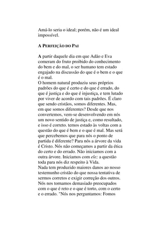 Amá-lo seria o ideal; porém, não é um ideal
impossível.
A PERFEIÇÃO DO PAI
A partir daquele dia em que Adão e Eva
comeram do fruto proibido do conhecimento
do bem e do mal, o ser humano tem estado
engajado na discussão do que é o bem e o que
é o mal.
O homem natural produziu seus próprios
padrões do que é certo e do que é errado, do
que é justiça e do que é injustiça, e tem lutado
por viver de acordo com tais padrões. É claro
que sendo cristãos, somos diferentes. Mas,
em que somos diferentes? Desde que nos
convertemos, vem-se desenvolvendo em nós
um novo sentido de justiça e, como resultado,
e isso é correto. temos estado às voltas com a
questão do que é bem e o que é mal. Mas será
que percebemos que para nós o ponto de
partida é diferente? Para nós a árvore da vida
é Cristo. Nós não começamos a partir da ética
do certo e do errado. Não iniciamos com a
outra árvore. Iniciamos com ele; a questão
toda para nós diz respeito à Vida.
Nada tem produzido maiores danos ao nosso
testemunho cristão do que nossa tentativa de
sermos corretos e exigir correção dos outros.
Nós nos tornamos demasiado preocupados
com o que é reto e o que é torto, com o certo
e o errado. "Nós nos perguntamos: Fomos
 