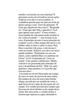 tratados com justiça ou com injustiça? E
pensamos assim em reivindicar nossas ações.
Todavia, esse não é o nosso padrão. A
verdadeira questão para nós gira em torno de
quem carrega a cruz. Você me pergunta: "É
certo que alguém me fira a face?" Respondo
eu: "Claro que não! Mas a questão é: Você
quer apenas estar certo?" Como cristãos,
nosso padrão de vida jamais pode resumir-se
em "certo ou errado" — mas resume-se na
cruz. O princípio da cruz é nosso princípio de
conduta. Louve a Deus porque Ele deixa o sol
brilhar sobre os bons e sobre os maus. Para
Deus a questão é de graça, e não do que é
certo ou errado. Todavia, esse deve ser nosso
padrão também: "Perdoando-vos uns aos
outros, como também Deus vos perdoou em
Cristo" (4:32). O princípio do "certo ou
errado" é dos gentios e publicanos. Minha
vida deve ser governada pelo princípio da
cruz e da perfeição do Pai: "Sede vós, pois,
perfeitos, como perfeito é o vosso Pai que
está nos céus".
Um irmão no sul da China tinha um campo
de arroz no meio da encosta de uma colina.
Em tempos de seca ele usava uma bomba
d'água, movida por um moinho de vento, o
qual fazia elevar a água de um regato até seu
campo. Um vizinho possuía dois campos que
ficavam em nível inferior ao do campo desse
irmão. Em certa noite, o vizinho desfez a
barreira que represava a água, drenando-a
 