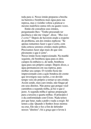toda para si. Nosso irmão preparou a brecha
na barreira e bombeou mais água para sua
represa, mas o vizinho voltou a praticar o
mesmo malefício outras três ou quatro vezes.
Então ele consultou seus irmãos,
perguntando-lhes: "Tenho procurado ter
paciência e não me vingar", disse. "Mas isso
é certo?" Depois de haverem orado a respeito
do problema, um dos irmãos replicou: "Se
apenas tentarmos fazer o que é certo, com
toda certeza seremos cristãos muito pobres.
Precisamos fazer algo mais do que sim-
plesmente o que é certo".
Nosso irmão ficou impressionado. Na manhã
seguinte, ele bombeou água para os dois
campos lá embaixo e, de tarde, bombeou
água para seu próprio campo. Depois disso, a
água permaneceu em sua represa, para
molhar seu campo. O vizinho ficou tão
impressionado com a ação bondosa do crente
que investigou suas razões, e no devido
tempo veio ele próprio a tornar-se um cristão.
Assim sendo, meu caro irmão, não finque pé
em seus direitos. Não pense que porque você
caminhou a segunda milha, já fez o que é
justo. A segunda milha é apenas preparação
para a terceira e quarta milhas. O princípio é
o da conformidade com Cristo. Nada temos
por que lutar, nada a pedir e nada a exigir. Só
temos a dar. Quando o Senhor Jesus morreu
na cruz, Ele não o fez a fim de defender
nossos "direitos"; foi a graça que o levou à
 