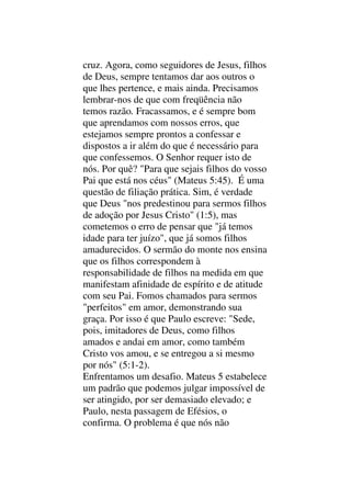 cruz. Agora, como seguidores de Jesus, filhos
de Deus, sempre tentamos dar aos outros o
que lhes pertence, e mais ainda. Precisamos
lembrar-nos de que com freqüência não
temos razão. Fracassamos, e é sempre bom
que aprendamos com nossos erros, que
estejamos sempre prontos a confessar e
dispostos a ir além do que é necessário para
que confessemos. O Senhor requer isto de
nós. Por quê? "Para que sejais filhos do vosso
Pai que está nos céus" (Mateus 5:45). É uma
questão de filiação prática. Sim, é verdade
que Deus "nos predestinou para sermos filhos
de adoção por Jesus Cristo" (1:5), mas
cometemos o erro de pensar que "já temos
idade para ter juízo", que já somos filhos
amadurecidos. O sermão do monte nos ensina
que os filhos correspondem à
responsabilidade de filhos na medida em que
manifestam afinidade de espírito e de atitude
com seu Pai. Fomos chamados para sermos
"perfeitos" em amor, demonstrando sua
graça. Por isso é que Paulo escreve: "Sede,
pois, imitadores de Deus, como filhos
amados e andai em amor, como também
Cristo vos amou, e se entregou a si mesmo
por nós" (5:1-2).
Enfrentamos um desafio. Mateus 5 estabelece
um padrão que podemos julgar impossível de
ser atingido, por ser demasiado elevado; e
Paulo, nesta passagem de Efésios, o
confirma. O problema é que nós não
 