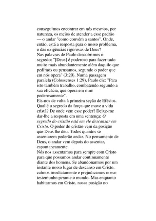 conseguimos encontrar em nós mesmos, por
natureza, os meios de atender a esse padrão
— o andar "como convém a santos". Onde,
então, está a resposta para o nosso problema,
o das exigências rigorosas de Deus?
Nas palavras de Paulo descobrimos o
segredo: "[Deus] é poderoso para fazer tudo
muito mais abundantemente além daquilo que
pedimos ou pensamos, segundo o poder que
em nós opera" (3:20). Numa passagem
paralela (Colossenses 1:29), Paulo diz: "Para
isto também trabalho, combatendo segundo a
sua eficácia, que opera em mim
poderosamente".
Eis-nos de volta à primeira seção de Efésios.
Qual é o segredo da força que move a vida
cristã? De onde vem esse poder? Deixe-me
dar-lhe a resposta em uma sentença: O
segredo do cristão está em ele descansar em
Cristo. O poder do cristão vem da posição
que Deus lhe deu. Todos quantos se
assentarem poderão andar. No pensamento de
Deus, o andar vem depois do assentar,
espontaneamente.
Nós nos assentamos para sempre com Cristo
para que possamos andar continuamente
diante dos homens. Se abandonarmos por um
instante nosso lugar de descanso em Cristo,
caímos imediatamente e prejudicamos nosso
testemunho perante o mundo. Mas enquanto
habitarmos em Cristo, nossa posição no
 