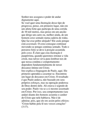Senhor nos assegura o poder de andar
dignamente aqui.
Se você quer uma ilustração desse tipo de
progresso, pense, em primeiro lugar, não em
um atleta forte que participa de uma corrida
de 10 mil metros, mas pense em um ancião
que dirige um carro ou, melhor ainda, de um
homem coxo sentado numa cadeira de rodas.
Que faz esse pobre aleijado? Ele anda porque
está assentado. O coxo consegue continuar
movendo-se porque continua sentado. Todo o
percurso feito se deve à posição assumida
pelo coxo. É claro que esta ilustração é
paupérrima, quando queremos retratar a vida
cristã, mas talvez sirva para lembrar-nos de
que nossa conduta e comportamento
dependem fundamentalmente de nosso
descanso íntimo em Cristo.
Isto explica a linguagem de Paulo, aqui. Ele
primeiro aprendeu a assentar-se. Encontrou
um lugar de descanso em Cristo. O resultado
é que Paulo andava, não baseado em seus
próprios esforços, mas na operação poderosa
de Deus dentro dele. Ali estava o segredo de
seu poder. Paulo viu-se a si mesmo assentado
em Cristo. Por isso, seu comportamento (seu
andar) diante dos homens assumiu o caráter
do Cristo que nele habitava. Não é de
admirar, pois, que ele ore assim pelos efésios:
"Cristo habite pela fé nos vossos corações"
(3:17).
 
