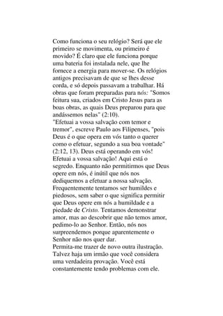 Como funciona o seu relógio? Será que ele
primeiro se movimenta, ou primeiro é
movido? É claro que ele funciona porque
uma bateria foi instalada nele, que lhe
fornece a energia para mover-se. Os relógios
antigos precisavam de que se lhes desse
corda, e só depois passavam a trabalhar. Há
obras que foram preparadas para nós: "Somos
feitura sua, criados em Cristo Jesus para as
boas obras, as quais Deus preparou para que
andássemos nelas" (2:10).
"Efetuai a vossa salvação com temor e
tremor", escreve Paulo aos Filipenses, "pois
Deus é o que opera em vós tanto o querer
como o efetuar, segundo a sua boa vontade"
(2:12, 13). Deus está operando em vós!
Efetuai a vossa salvação! Aqui está o
segredo. Enquanto não permitirmos que Deus
opere em nós, é inútil que nós nos
dediquemos a efetuar a nossa salvação.
Frequentemente tentamos ser humildes e
piedosos, sem saber o que significa permitir
que Deus opere em nós a humildade e a
piedade de Cristo. Tentamos demonstrar
amor, mas ao descobrir que não temos amor,
pedimo-lo ao Senhor. Então, nós nos
surpreendemos porque aparentemente o
Senhor não nos quer dar.
Permita-me trazer de novo outra ilustração.
Talvez haja um irmão que você considera
uma verdadeira provação. Você está
constantemente tendo problemas com ele.
 