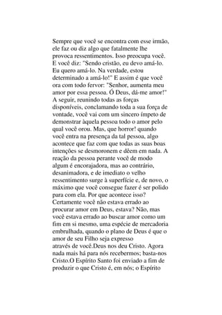 Sempre que você se encontra com esse irmão,
ele faz ou diz algo que fatalmente lhe
provoca ressentimentos. Isso preocupa você.
E você diz: "Sendo cristão, eu devo amá-lo.
Eu quero amá-lo. Na verdade, estou
determinado a amá-lo!" E assim é que você
ora com todo fervor: "Senhor, aumenta meu
amor por essa pessoa. Ó Deus, dá-me amor!"
A seguir, reunindo todas as forças
disponíveis, conclamando toda a sua força de
vontade, você vai com um sincero ímpeto de
demonstrar àquela pessoa todo o amor pelo
qual você orou. Mas, que horror! quando
você entra na presença da tal pessoa, algo
acontece que faz com que todas as suas boas
intenções se desmoronem e dêem em nada. A
reação da pessoa perante você de modo
algum é encorajadora, mas ao contrário,
desanimadora, e de imediato o velho
ressentimento surge à superfície e, de novo, o
máximo que você consegue fazer é ser polido
para com ela. Por que acontece isso?
Certamente você não estava errado ao
procurar amor em Deus, estava? Não, mas
você estava errado ao buscar amor como um
fim em si mesmo, uma espécie de mercadoria
embrulhada, quando o plano de Deus é que o
amor de seu Filho seja expresso
através de você.Deus nos deu Cristo. Agora
nada mais há para nós recebermos; basta-nos
Cristo.O Espírito Santo foi enviado a fim de
produzir o que Cristo é, em nós; o Espírito
 
