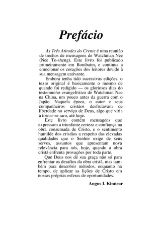Prefácio
As Três Atitudes do Crente é uma reunião
de trechos de mensagens de Watchman Nee
(Nee To-sheng). Este livro foi publicado
primeiramente em Bombaim, e continua a
emocionar os corações dos leitores devido à
sua mensagem cativante.
Embora tenha tido sucessivas edições, o
texto original é basicamente o mesmo de
quando foi redigido — os gloriosos dias do
testemunho evangelístico de Watchman Nee
na China, um pouco antes da guerra com o
Japão. Naquela época, o autor e seus
companheiros cristãos desfrutavam de
liberdade no serviço de Deus, algo que viria
a tornar-se raro, até hoje.
Este livro contém mensagens que
expressam a triunfante certeza e confiança na
obra consumada de Cristo, e o sentimento
humilde dos cristãos a respeito das elevadas
qualidades que o Senhor exige de seus
servos, assuntos que apresentam nova
relevância para nós, hoje, quando a obra
cristã enfrenta provações por toda parte.
Que Deus nos dê sua graça não só para
enfrentar os desafios da obra cristã, mas tam-
bém para descobrir métodos, enquanto há
tempo, de aplicar as lições de Cristo em
nossas próprias esferas de oportunidades.
Angus I. Kinnear
 