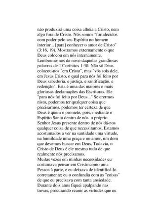 não produzirá uma coisa alheia a Cristo, nem
algo fora de Cristo. Nós somos "fortalecidos
com poder pelo seu Espírito no homem
interior... [para] conhecer o amor de Cristo"
(3:16, 19). Mostramos externamente o que
Deus colocou em nós internamente.
Lembremo-nos de novo daquelas grandiosas
palavras de 1 Coríntios 1:30. Não só Deus
colocou-nos "em Cristo", mas "vós sois dele,
em Jesus Cristo, o qual para nós foi feito por
Deus sabedoria, e justiça, e santificação, e
redenção". Esta é uma das maiores e mais
gloriosas declamações das Escrituras. Ele
"para nós foi feito por Deus..." Se crermos
nisto, podemos ter qualquer coisa que
precisarmos, podemos ter certeza de que
Deus é quem o promete, pois, mediante o
Espírito Santo dentro de nós. o próprio
Senhor Jesus presente dentro de nós dá-nos
qualquer coisa de que necessitamos. Estamos
acostumados a ver na santidade uma virtude,
na humildade uma graça e no amor, um dom
que devemos buscar em Deus. Todavia, o
Cristo de Deus é ele mesmo tudo de que
realmente nós precisamos.
Muitas vezes em minhas necessidades eu
costumava pensar em Cristo como uma
Pessoa à parte, e eu deixava de identificá-lo
corretamente; eu o confundia com as "coisas"
de que eu precisava com tanta ansiedade.
Durante dois anos fiquei apalpando nas
trevas, procurando reunir as virtudes que eu
 