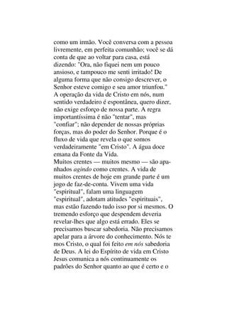 como um irmão. Você conversa com a pessoa
livremente, em perfeita comunhão; você se dá
conta de que ao voltar para casa, está
dizendo: "Ora, não fiquei nem um pouco
ansioso, e tampouco me senti irritado! De
alguma forma que não consigo descrever, o
Senhor esteve comigo e seu amor triunfou."
A operação da vida de Cristo em nós, num
sentido verdadeiro é espontânea, quero dizer,
não exige esforço de nossa parte. A regra
importantíssima é não "tentar", mas
"confiar"; não depender de nossas próprias
forças, mas do poder do Senhor. Porque é o
fluxo de vida que revela o que somos
verdadeiramente "em Cristo". A água doce
emana da Fonte da Vida.
Muitos crentes — muitos mesmo — são apa-
nhados agindo como crentes. A vida de
muitos crentes de hoje em grande parte é um
jogo de faz-de-conta. Vivem uma vida
"espiritual", falam uma linguagem
"espiritual", adotam atitudes "espirituais",
mas estão fazendo tudo isso por si mesmos. O
tremendo esforço que despendem deveria
revelar-lhes que algo está errado. Eles se
precisamos buscar sabedoria. Não precisamos
apelar para a árvore do conhecimento. Nós te
mos Cristo, o qual foi feito em nós sabedoria
de Deus. A lei do Espírito de vida em Cristo
Jesus comunica a nós continuamente os
padrões do Senhor quanto ao que é certo e o
 