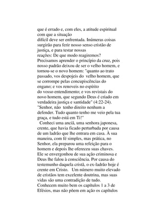 que é errado e, com eles, a atitude espiritual
com que a situação
difícil deve ser enfrentada. Inúmeras coisas
surgirão para ferir nosso senso cristão de
justiça, e para testar nossas
reações: De que modo reagiremos?
Precisamos aprender o princípio da cruz, pois
nosso padrão deixou de ser o velho homem, e
tornou-se o novo homem: "quanto ao trato
passado, vos despojeis do velho homem, que
se corrompe pelas concupiscências do
engano; e vos renoveis no espírito
do vosso entendimento; e vos revistais do
novo homem, que segundo Deus é criado em
verdadeira justiça e santidade" (4:22-24).
"Senhor, não tenho direito nenhum a
defender. Tudo quanto tenho me veio pela tua
graça, e tudo está em Ti!"
Conheci uma anciã, uma senhora japonesa,
crente, que havia ficado perturbada por causa
de um ladrão que lhe entrara em casa. À sua
maneira, com fé simples, mas prática, no
Senhor, ela preparou uma refeição para o
homem e depois lhe ofereceu suas chaves.
Ele se envergonhou de sua ação criminosa e
Deus lhe falou à consciência. Por causa do
testemunho daquela cristã, o ex-ladrão hoje é
crente em Cristo. Um número muito elevado
de cristãos tem excelente doutrina, mas suas
vidas são uma contradição de tudo.
Conhecem muito bem os capítulos 1 a 3 de
Efésios, mas não põem em ação os capítulos
 