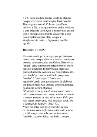 4 a 6. Seria melhor não ter doutrina alguma
do que viver uma contradição. Ordenou-lhe
Deus alguma coisa? Volte-se para Deus,
atire-se a Ele, e busque nele os meios de fazer
o que exige de você. Que o Senhor nos ensine
que o princípio integral da vida cristã é que
nos projetemos para além do que é
simplesmente certo, e façamos o que lhe
agrada.
REMINDO O TEMPO
Todavia, ainda persiste algo que precisamos
acrescentar ao que dissemos acima, quanto ao
assunto de nosso andar em Cristo. Esse verbo
"andar" tem, como pode parecer óbvio, outro
sentido adicional. É palavra que significa
primordialmente conduta, ou comportamento,
mas também contém a idéia de progresso.
"Andar" é "prosseguir", "continuar
seguindo", pelo que gostaríamos de elaborar
um pouco mais essa questão de nossa jornada
na direção de um objetivo.
"Portanto, vede prudentemente como andais,
não como néscios, mas como sábios, remindo
o tempo, porque os dias sãos maus. Pelo que
não sejais insensatos, mas entendei qual seja
a vontade do Senhor" (5:15-17).
Você vai notar que nos versículos acima
existe uma associação entre a idéia de tempo
e a diferença entre sabedoria e insensatez.
"Andais... como sábios, remindo o tempo...
 
