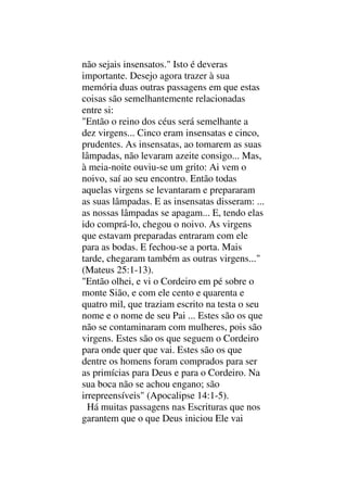 não sejais insensatos." Isto é deveras
importante. Desejo agora trazer à sua
memória duas outras passagens em que estas
coisas são semelhantemente relacionadas
entre si:
"Então o reino dos céus será semelhante a
dez virgens... Cinco eram insensatas e cinco,
prudentes. As insensatas, ao tomarem as suas
lâmpadas, não levaram azeite consigo... Mas,
à meia-noite ouviu-se um grito: Ai vem o
noivo, saí ao seu encontro. Então todas
aquelas virgens se levantaram e prepararam
as suas lâmpadas. E as insensatas disseram: ...
as nossas lâmpadas se apagam... E, tendo elas
ido comprá-lo, chegou o noivo. As virgens
que estavam preparadas entraram com ele
para as bodas. E fechou-se a porta. Mais
tarde, chegaram também as outras virgens..."
(Mateus 25:1-13).
"Então olhei, e vi o Cordeiro em pé sobre o
monte Sião, e com ele cento e quarenta e
quatro mil, que traziam escrito na testa o seu
nome e o nome de seu Pai ... Estes são os que
não se contaminaram com mulheres, pois são
virgens. Estes são os que seguem o Cordeiro
para onde quer que vai. Estes são os que
dentre os homens foram comprados para ser
as primícias para Deus e para o Cordeiro. Na
sua boca não se achou engano; são
irrepreensíveis" (Apocalipse 14:1-5).
Há muitas passagens nas Escrituras que nos
garantem que o que Deus iniciou Ele vai
 