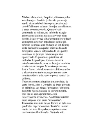 Minha cidade natal, Fuquiem, é famosa pelas
suas laranjas. Eu diria (e duvido que esteja
sendo vítima de bairrismo preconceituoso)
que dificilmente existem laranjas semelhantes
a essas no mundo todo. Quando você
contempla as colinas, no início da estação
própria das laranjas, todas as árvores estão
verdes. Mas se você olhar com muito cuidado
conseguirá detectar, espalhadas aqui e ali,
laranjas douradas que brilham ao sol. É uma
vista maravilhosa aquelas imensas filas de
laranjeiras verdes, salpicadas de uns pontos
dourados, as laranjas maduras que vão
aparecendo. É quando as primícias são
colhidas. Logo depois todas as árvores
estarão cobertas de ouro: as laranjas maduras
recobrem os campos. Mas só os primeiros
frutos foram cuidadosamente colhidos a mão,
e alcançam os maiores preços no mercado,
com freqüência três vezes o preço normal da
colheita.
Todos os crentes atingirão a maturidade, de
certa forma. Mas o Cordeiro de Deus procura
as primícias. As moças "prudentes" de nossa
parábola não são as que se saíram melhor,
mas são as que agiram bem, com
antecedência, bem cedo. As demais também
eram virgens, mas eram "insensatas".
Insensatas, mas não falsas. Foram ao lado das
prudentes esperar o noivo. Também tinham
azeite em suas lâmpadas, as quais estavam
queimando e iluminando. Contudo, não
 
