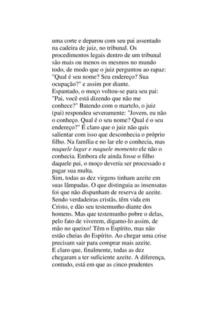 uma corte e deparou com seu pai assentado
na cadeira de juiz, no tribunal. Os
procedimentos legais dentro de um tribunal
são mais ou menos os mesmos no mundo
todo, de modo que o juiz perguntou ao rapaz:
"Qual é seu nome? Seu endereço? Sua
ocupação?" e assim por diante.
Espantado, o moço voltou-se para seu pai:
"Pai, você está dizendo que não me
conhece?" Batendo com o martelo, o juiz
(pai) respondeu severamente: "Jovem, eu não
o conheço. Qual é o seu nome? Qual é o seu
endereço?" É claro que o juiz não quis
salientar com isso que desconhecia o próprio
filho. Na família e no lar ele o conhecia, mas
naquele lugar e naquele momento ele não o
conhecia. Embora ele ainda fosse o filho
daquele pai, o moço deveria ser processado e
pagar sua multa.
Sim, todas as dez virgens tinham azeite em
suas lâmpadas. O que distinguia as insensatas
foi que não dispunham de reserva de azeite.
Sendo verdadeiras cristãs, têm vida em
Cristo, e dão seu testemunho diante dos
homens. Mas que testemunho pobre o delas,
pelo fato de viverem, digamo-lo assim, de
mão no queixo! Têm o Espírito, mas não
estão cheias do Espírito. Ao chegar uma crise
precisam sair para comprar mais azeite.
E claro que, finalmente, todas as dez
chegaram a ter suficiente azeite. A diferença,
contudo, está em que as cinco prudentes
 