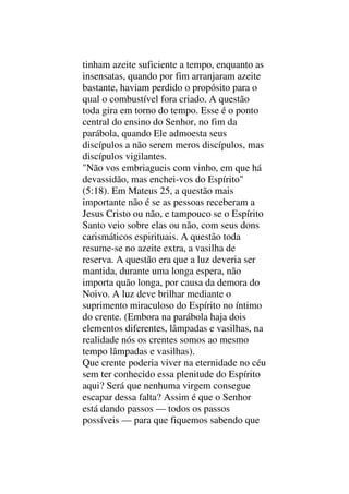 tinham azeite suficiente a tempo, enquanto as
insensatas, quando por fim arranjaram azeite
bastante, haviam perdido o propósito para o
qual o combustível fora criado. A questão
toda gira em torno do tempo. Esse é o ponto
central do ensino do Senhor, no fim da
parábola, quando Ele admoesta seus
discípulos a não serem meros discípulos, mas
discípulos vigilantes.
"Não vos embriagueis com vinho, em que há
devassidão, mas enchei-vos do Espírito"
(5:18). Em Mateus 25, a questão mais
importante não é se as pessoas receberam a
Jesus Cristo ou não, e tampouco se o Espírito
Santo veio sobre elas ou não, com seus dons
carismáticos espirituais. A questão toda
resume-se no azeite extra, a vasilha de
reserva. A questão era que a luz deveria ser
mantida, durante uma longa espera, não
importa quão longa, por causa da demora do
Noivo. A luz deve brilhar mediante o
suprimento miraculoso do Espírito no íntimo
do crente. (Embora na parábola haja dois
elementos diferentes, lâmpadas e vasilhas, na
realidade nós os crentes somos ao mesmo
tempo lâmpadas e vasilhas).
Que crente poderia viver na eternidade no céu
sem ter conhecido essa plenitude do Espírito
aqui? Será que nenhuma virgem consegue
escapar dessa falta? Assim é que o Senhor
está dando passos — todos os passos
possíveis — para que fiquemos sabendo que
 