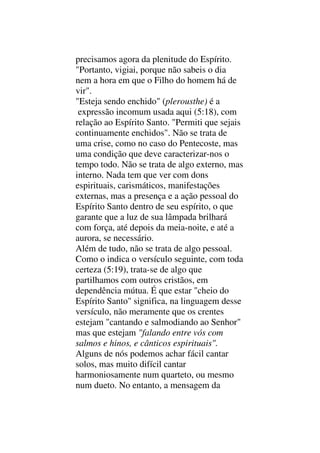 precisamos agora da plenitude do Espírito.
"Portanto, vigiai, porque não sabeis o dia
nem a hora em que o Filho do homem há de
vir".
"Esteja sendo enchido" (plerousthe) é a
expressão incomum usada aqui (5:18), com
relação ao Espírito Santo. "Permiti que sejais
continuamente enchidos". Não se trata de
uma crise, como no caso do Pentecoste, mas
uma condição que deve caracterizar-nos o
tempo todo. Não se trata de algo externo, mas
interno. Nada tem que ver com dons
espirituais, carismáticos, manifestações
externas, mas a presença e a ação pessoal do
Espírito Santo dentro de seu espírito, o que
garante que a luz de sua lâmpada brilhará
com força, até depois da meia-noite, e até a
aurora, se necessário.
Além de tudo, não se trata de algo pessoal.
Como o indica o versículo seguinte, com toda
certeza (5:19), trata-se de algo que
partilhamos com outros cristãos, em
dependência mútua. É que estar "cheio do
Espírito Santo" significa, na linguagem desse
versículo, não meramente que os crentes
estejam "cantando e salmodiando ao Senhor"
mas que estejam "falando entre vós com
salmos e hinos, e cânticos espirituais".
Alguns de nós podemos achar fácil cantar
solos, mas muito difícil cantar
harmoniosamente num quarteto, ou mesmo
num dueto. No entanto, a mensagem da
 