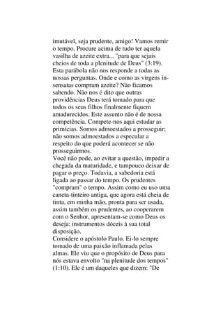 imutável, seja prudente, amigo! Vamos remir
o tempo. Procure acima de tudo ter aquela
vasilha de azeite extra... "para que sejais
cheios de toda a plenitude de Deus" (3:19).
Esta parábola não nos responde a todas as
nossas perguntas. Onde e como as virgens in-
sensatas compram azeite? Não ficamos
sabendo. Não nos é dito que outras
providências Deus terá tomado para que
todos os seus filhos finalmente fiquem
amadurecidos. Este assunto não é de nossa
competência. Compete-nos aqui estudar as
primícias. Somos admoestados a prosseguir;
não somos admoestados a especular a
respeito do que poderá acontecer se não
prosseguirmos.
Você não pode, ao evitar a questão, impedir a
chegada da maturidade, e tampouco deixar de
pagar o preço. Todavia, a sabedoria está
ligada ao passar do tempo. Os prudentes
"compram" o tempo. Assim como eu uso uma
caneta-tinteiro antiga, que agora está cheia de
tinta, em minha mão, pronta para ser usada,
assim também os prudentes, ao cooperarem
com o Senhor, apresentam-se como Deus os
deseja: instrumentos dóceis à sua total
disposição.
Considere o apóstolo Paulo. Ei-lo sempre
tomado de uma paixão inflamada pelas
almas. Ele viu que o propósito de Deus para
nós estava envolto "na plenitude dos tempos"
(1:10). Ele é um daqueles que dizem: "De
 