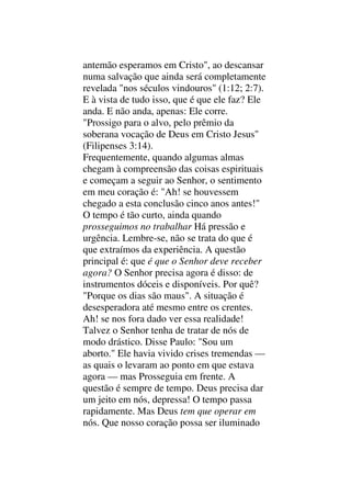 antemão esperamos em Cristo", ao descansar
numa salvação que ainda será completamente
revelada "nos séculos vindouros" (1:12; 2:7).
E à vista de tudo isso, que é que ele faz? Ele
anda. E não anda, apenas: Ele corre.
"Prossigo para o alvo, pelo prêmio da
soberana vocação de Deus em Cristo Jesus"
(Filipenses 3:14).
Frequentemente, quando algumas almas
chegam à compreensão das coisas espirituais
e começam a seguir ao Senhor, o sentimento
em meu coração é: "Ah! se houvessem
chegado a esta conclusão cinco anos antes!"
O tempo é tão curto, ainda quando
prosseguimos no trabalhar Há pressão e
urgência. Lembre-se, não se trata do que é
que extraímos da experiência. A questão
principal é: que é que o Senhor deve receber
agora? O Senhor precisa agora é disso: de
instrumentos dóceis e disponíveis. Por quê?
"Porque os dias são maus". A situação é
desesperadora até mesmo entre os crentes.
Ah! se nos fora dado ver essa realidade!
Talvez o Senhor tenha de tratar de nós de
modo drástico. Disse Paulo: "Sou um
aborto." Ele havia vivido crises tremendas —
as quais o levaram ao ponto em que estava
agora — mas Prosseguia em frente. A
questão é sempre de tempo. Deus precisa dar
um jeito em nós, depressa! O tempo passa
rapidamente. Mas Deus tem que operar em
nós. Que nosso coração possa ser iluminado
 