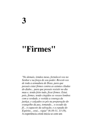 3
"Firmes"
"No demais, irmãos meus, fortalecei-vos no
Senhor e na força do seu poder. Revesti-vos
de toda a armadura de Deus, para que
possais estar firmes contra as astutas ciladas
do diabo... para que possais resistir no dia
mau e, tendo feito tudo, ficar firmes. Estai,
pois, firmes, tendo cingidos os vossos lombos
com a verdade, e vestida a couraça da
justiça, e calçados os pés na preparação do
evangelho da paz, tomando... o escudo da
fé... o capacete da salvação, e a espada do
Espírito... orai... vigiai" (6:10-11, 13-18).
A experiência cristã inicia-se com um
 
