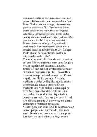assentar e continua com um andar, mas não
para aí. Todo crente precisa aprender a ficar
firme. Todos nós, crentes, precisamos estar
prontos para o conflito. Precisamos saber
como assentar-nos em Cristo nos lugares
celestiais, e precisamos saber como andar
condignamente, em Cristo, aqui na terra. Mas
precisamos também saber como resistir
firmes diante do inimigo. A questão do
conflito nós a examinaremos agora, nesta
terceira seção de Efésios (6:10-20). É o que
Paulo chama de "estar firmes contra as
astutas ciladas do diabo".
Contudo, vamos relembrar de novo a ordem
em que Efésios apresenta estas questões para
nós. A seqüência é "assentar... andeis...
firmes". É que nenhum cristão pode esperar
engajar-se na guerra espiritual, no conflito
das eras, sem primeiro descansar em Cristo e
naquilo que Ele fez por nós. A seguir,
mediante o poder do Espírito agindo dentro
do cristão, ele passa a seguir a Cristo
mediante uma vida prática e santa aqui na
terra. Se o crente for deficiente em uma
destas duas áreas, descobrirá que toda a
conversa a respeito de uma guerra espiritual
não passa realmente de conversa; ele jamais
conhecerá a realidade dessa luta.
Satanás pode dar-se ao luxo de desprezar esse
crente, porque este, na verdade, para nada
serve. No entanto, esse mesmo crente pode
fortalecer-se "no Senhor, na força de seu
 