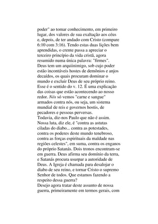 poder" ao tomar conhecimento, em primeiro
lugar, dos valores de sua exaltação aos céus
e, depois, de ter andado com Cristo (compare
6:10 com 3:16). Tendo estas duas lições bem
aprendidas, o crente passa a apreciar o
terceiro princípio da vida cristã, agora
resumido numa única palavra: "firmes".
Deus tem um arquiinimigo, sob cujo poder
estão incontáveis hostes de demônios e anjos
decaídos, os quais procuram dominar o
mundo e excluir Deus de seu próprio reino.
Esse é o sentido do v. 12. É uma explicação
das coisas que estão acontecendo ao nosso
redor. Nós só vemos "carne e sangue"
armados contra nós, ou seja, um sistema
mundial de reis e governos hostis, de
pecadores e pessoas perversas.
Todavia, diz-nos Paulo que não é assim.
Nossa luta, diz ele, é "contra as astutas
ciladas do diabo... contra as potestades,
contra os poderes deste mundo tenebroso,
contra as forças espirituais da maldade nas
regiões celestes", em suma, contra os enganos
do próprio Satanás. Dois tronos encontram-se
em guerra. Deus afirma seu domínio da terra,
e Satanás procura usurpar a autoridade de
Deus. A Igreja é chamada para desalojar o
diabo de seu reino, e tornar Cristo o supremo
Senhor de todos. Que estamos fazendo a
respeito dessa guerra?
Desejo agora tratar deste assunto de nossa
guerra, primeiramente em termos gerais, com
 