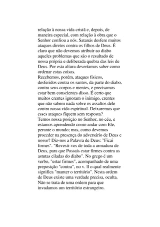 relação à nossa vida cristã e, depois, de
maneira especial, com relação à obra que o
Senhor confiou a nós. Satanás desfere muitos
ataques diretos contra os filhos de Deus. É
claro que não devemos atribuir ao diabo
aqueles problemas que são o resultado de
nossa própria e deliberada quebra das leis de
Deus. Por esta altura deveríamos saber como
ordenar estas coisas.
Recebemos, porém, ataques físicos,
desferidos contra os santos, da parte do diabo,
contra seus corpos e mentes, e precisamos
estar bem conscientes disso. É certo que
muitos crentes ignoram o inimigo, crentes
que não sabem nada sobre os assaltos dele
contra nossa vida espiritual. Deixaremos que
esses ataques fiquem sem resposta?
Temos nossa posição no Senhor, no céu, e
estamos aprendendo como andar com Ele,
perante o mundo; mas, como devemos
proceder na presença do adversário de Deus e
nosso? Diz-nos a Palavra de Deus: "Ficai
firmes". "Revesti-vos de toda a armadura de
Deus, para que Possais estar firmes contra as
astutas ciladas do diabo". No grego é um
verbo, "estar firmes", acompanhado de uma
preposição "contra", no v. ll o qual realmente
significa "manter o território". Nesta ordem
de Deus existe uma verdade precisa, oculta.
Não se trata de uma ordem para que
invadamos um território estrangeiro.
 